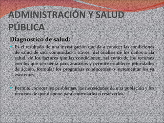 ADMINISTRACIÓN Y SALUD PÚBLICA Diagnostico de salud: Es el resultado de una investigación que da a conocer las condiciones de salud de una comunidad a través  del análisis de los daños a ala salud, de los factores que las condicionan, así como de los recursos con los que se cuenta para atacarlos y permite establecer prioridades de acción, formular los programas conducentes o incrementar los ya existentes. Permite conocer los problemas, las necesidades de una población y los recursos de que dispone para controlarlos o resolverlos. 