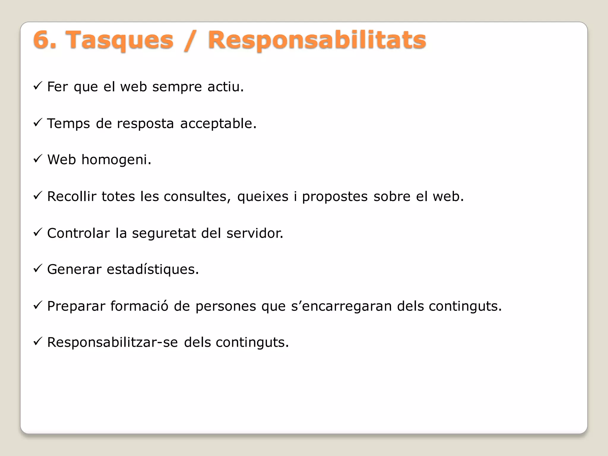 6. Tasques / Responsabilitats
 Fer que el web sempre actiu.

 Temps de resposta acceptable.

 Web homogeni.

 Recollir totes les consultes, queixes i propostes sobre el web.

 Controlar la seguretat del servidor.

 Generar estadístiques.

 Preparar formació de persones que s’encarregaran dels continguts.

 Responsabilitzar-se dels continguts.
 