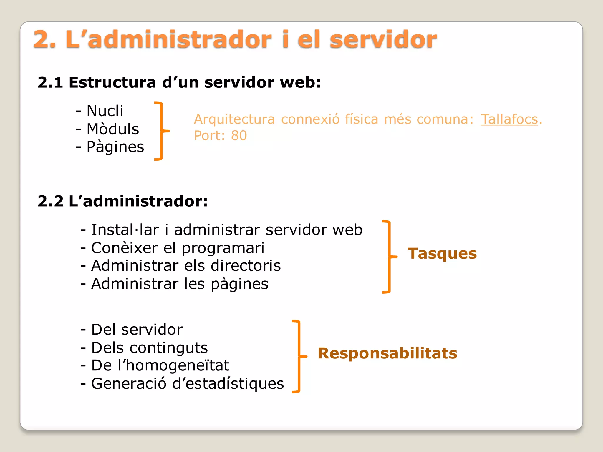 2. L’administrador i el servidor
2.1 Estructura d’un servidor web:
    - Nucli
                   Arquitectura connexió física més comuna: Tallafocs.
    - Mòduls       Port: 80
    - Pàgines


2.2 L’administrador:
    - Instal·lar i administrar servidor web
    - Conèixer el programari                      Tasques
    - Administrar els directoris
    - Administrar les pàgines


    - Del servidor
    - Dels continguts                Responsabilitats
    - De l’homogeneïtat
    - Generació d’estadístiques
 