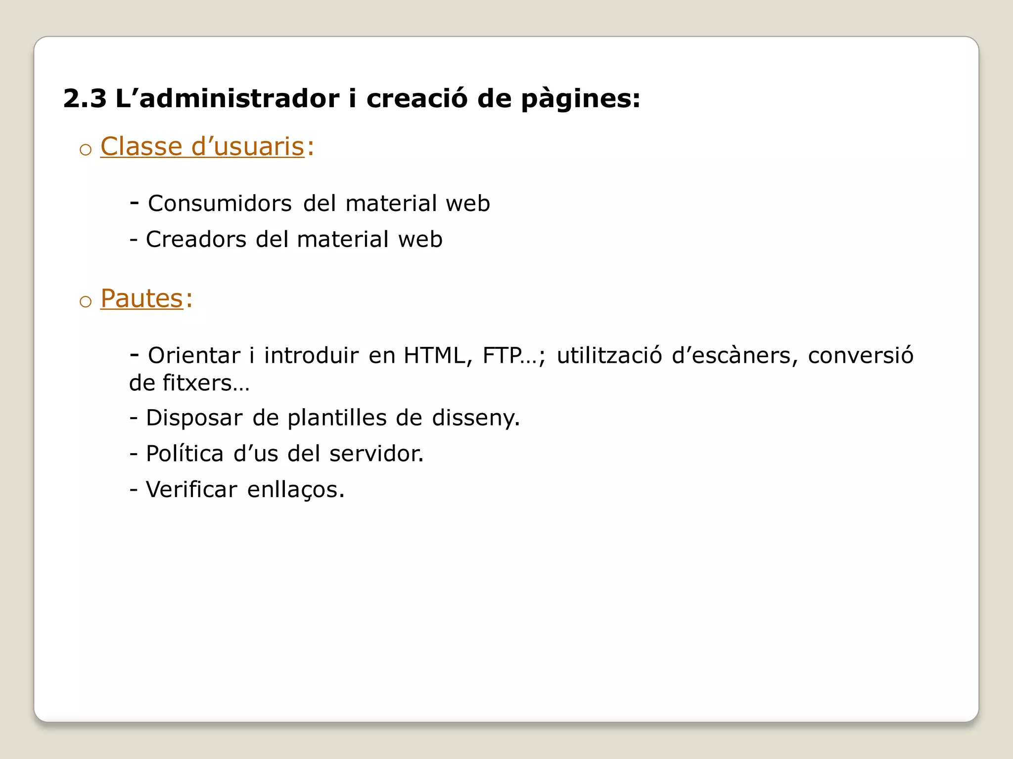 2.3 L’administrador i creació de pàgines:
 o Classe d’usuaris:

     - Consumidors del material web
     - Creadors del material web

 o Pautes:

     - Orientar i introduir en HTML, FTP…; utilització d’escàners, conversió
     de fitxers…
     - Disposar de plantilles de disseny.
     - Política d’us del servidor.
     - Verificar enllaços.
 