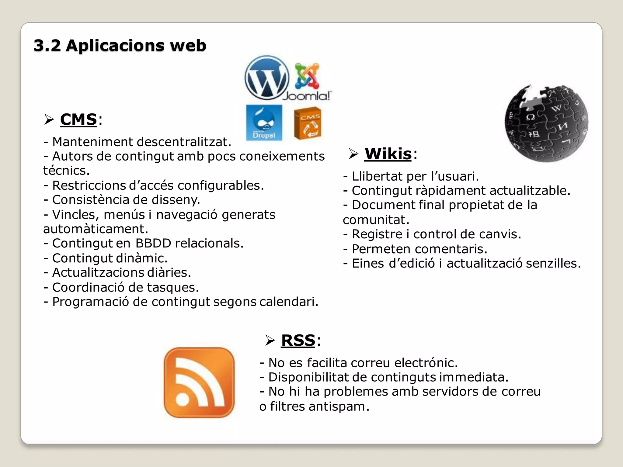 3.2 Aplicacions web



  CMS:
 - Manteniment descentralitzat.
 - Autors de contingut amb pocs coneixements     Wikis:
 técnics.                                       - Llibertat per l’usuari.
 - Restriccions d’accés configurables.          - Contingut ràpidament actualitzable.
 - Consistència de disseny.                     - Document final propietat de la
 - Vincles, menús i navegació generats          comunitat.
 automàticament.                                - Registre i control de canvis.
 - Contingut en BBDD relacionals.               - Permeten comentaris.
 - Contingut dinàmic.                           - Eines d’edició i actualització senzilles.
 - Actualitzacions diàries.
 - Coordinació de tasques.
 - Programació de contingut segons calendari.


                                    RSS:
                                  - No es facilita correu electrónic.
                                  - Disponibilitat de continguts immediata.
                                  - No hi ha problemes amb servidors de correu
                                  o filtres antispam.
 