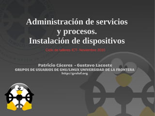 Administración de servicios
             y procesos.
     Instalación de dispositivos
              Ciclo de talleres ICT- Noviembre 2010



           Patricio Cáceres - Gustavo Lacoste
GRUPOS DE USUARIOS DE GNU/LINUX UNIVERSIDAD DE LA FRONTERA
                       http://gruluf.org
 