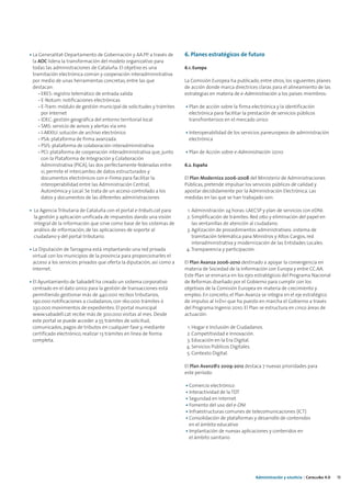 • La Generalitat-Departamento de Gobernación y AA.PP. a través de        6. Planes estratégicos de futuro
  la AOC lidera la transformación del modelo organizativo para
  todas las administraciones de Cataluña. El objetivo es una             6.1. Europa
  tramitación electrónica común y cooperación interadministrativa
  por medio de unas herramientas concretas, entre las que                La Comisión Europea ha publicado, entre otros, los siguientes planes
  destacan:                                                              de acción donde marca directrices claras para el alineamiento de las
     - ERES: registro telemático de entrada salida                       estrategias en materia de e-Administración a los países miembros:
     - E-Notum: notificaciones electrónicas
     - E-Tram: módulo de gestión municipal de solicitudes y trámites     • Plan de acción sobre la firma electrónica y la identificación
       por Internet                                                        electrónica para facilitar la prestación de servicios públicos
     - IDEC: gestión geográfica del entorno territorial local              transfronterizos en el mercado único
     - SMS: servicio de avisos y alertas vía sms
     - I-ARXIU: solución de archivo electrónico                          • Interoperabilidad de los servicios paneuropeos de administración
     - PSA: plataforma de firma avanzada                                   electrónica
     - PSIS: plataforma de colaboración interadministrativa
     - PCI: plataforma de cooperación interadministrativa que, junto     • Plan de Acción sobre e-Administración i2010
       con la Plataforma de Integración y Colaboración
       Administrativa (PICA), las dos perfectamente federadas entre      6.2. España
       sí, permite el intercambio de datos estructurados y
       documentos electrónicos con e-Firma para facilitar la             El Plan Moderniza 2006-2008 del Ministerio de Administraciones
       interoperabilidad entre las Administración Central,               Públicas, pretende impulsar los servicios públicos de calidad y
       Autonómica y Local. Se trata de un acceso controlado a los        apostar decididamente por la Administración Electrónica. Las
       datos y documentos de las diferentes administraciones             medidas en las que se han trabajado son:

• La Agencia Tributaria de Cataluña con el portal e-tributs.cat para     1. Administración 24 horas: LAECSP y plan de servicios con eDNI.
  la gestión y aplicación unificada de impuestos dando una visión        2. Simplificación de trámites: Red 060 y eliminación del papel en
  integral de la información que sirve como base de los sistemas de         las ventanillas de atención al ciudadano.
  análisis de información, de las aplicaciones de soporte al             3. Agilización de procedimientos administrativos: sistema de
  ciudadano y del portal tributario.                                        tramitación telemática para Ministros y Altos Cargos, red
                                                                            interadministrativa y modernización de las Entidades Locales.
• La Diputación de Tarragona está implantando una red privada            4. Transparencia y participación.
  virtual con los municipios de la provincia para proporcionarles el
  acceso a los servicios privados que oferta la diputación, así como a   El Plan Avanza 2006-2010 destinado a apoyar la convergencia en
  Internet.                                                              materia de Sociedad de la Información con Europa y entre CC.AA.
                                                                         Este Plan se enmarca en los ejes estratégicos del Programa Nacional
• El Ayuntamiento de Sabadell ha creado un sistema corporativo           de Reformas diseñado por el Gobierno para cumplir con los
  centrado en el dato único para la gestión de transacciones está        objetivos de la Comisión Europea en materia de crecimiento y
  permitiendo gestionar más de 440.000 recibos tributarios,              empleo. En concreto, el Plan Avanza se integra en el eje estratégico
  190.000 notificaciones a ciudadanos, con 160.000 trámites ó            de impulso al I+D+i que ha puesto en marcha el Gobierno a través
  230.000 movimientos de expedientes. El portal municipal                del Programa Ingenio 2010. El Plan se estructura en cinco áreas de
  www.sabadell.cat recibe más de 300.000 visitas al mes. Desde           actuación:
  este portal se puede acceder a 55 trámites de solicitud,
  comunicados, pagos de tributos en cualquier fase y, mediante           1. Hogar e Inclusión de Ciudadanos.
  certificado electrónico, realizar 13 trámites en línea de forma        2. Competitividad e Innovación.
  completa.                                                              3. Educación en la Era Digital.
                                                                         4. Servicios Públicos Digitales.
                                                                         5. Contexto Digital.

                                                                         El Plan Avanz@2 2009-2012 destaca 7 nuevas prioridades para
                                                                         este período:

                                                                         • Comercio electrónico
                                                                         • Interactividad de la TDT
                                                                         • Seguridad en Internet
                                                                         • Fomento del uso del e-DNI
                                                                         • Infraestructuras comunes de telecomunicaciones (ICT)
                                                                         • Consolidación de plataformas y desarrollo de contenidos
                                                                           en el ámbito educativo
                                                                         • Implantación de nuevas aplicaciones y contenidos en
                                                                           el ámbito sanitario




                                                                                                           Administración y eJusticia | Cataluña 4.0   13
 