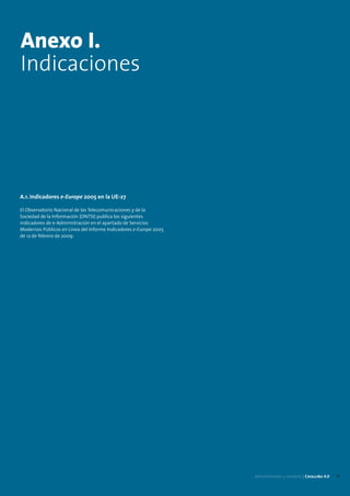 Anexo I.
Indicaciones




A.1. Indicadores e-Europe 2005 en la UE-27

El Observatorio Nacional de las Telecomunicaciones y de la
Sociedad de la Información (ONTSI) publica los siguientes
indicadores de e-Administración en el apartado de Servicios
Modernos Públicos en Línea del Informe Indicadores e-Europe 2005
de 12 de febrero de 2009:




                                                                   Administración y eJusticia | Cataluña 4.0   17
 