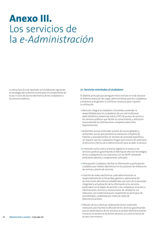 Anexo III.
     Los servicios de
     la e-Administración



     La estructura de este apartado se ha elaborado siguiendo     7.1. Servicios orientados al ciudadano
     la estrategia del Gobierno central para el cumplimiento de
     la Ley 11/2007 de acceso electrónico de los ciudadanos a     El objetivo principal que persiguen estos servicios es el de alcanzar
     los servicios públicos.                                      la máxima reducción de cargas administrativas para los ciudadanos
                                                                  y empresas y de generar la confianza necesaria para impulsar
                                                                  su utilización.

                                                                  • Atención integral al ciudadano: Consolidar y extender la
                                                                    disponibilidad para los ciudadanos de una red multicanal
                                                                    (web, telefónico, presencial, móvil y TDT) de puntos de acceso a
                                                                    los servicios públicos, que facilite su conocimiento y utilización
                                                                    trascendiendo las distribuciones competenciales entre
                                                                    departamentos.

                                                                  • Ventanillas únicas sectoriales: puntos de acceso globales y
                                                                    ventanillas únicas que permitan la realización completa de
                                                                    trámites y procedimientos en sectores de actividad específicos,
                                                                    sin requerir que los ciudadanos tengan que conocer de antemano
                                                                    la estructura interna de la Administración para acceder al servicio.

                                                                  • e-Inclusión: lucha contra la brecha digital en el acceso a los
                                                                    servicios públicos garantizando la libertad de elección tecnológica
                                                                    de los ciudadanos en sus relaciones con las AA.PP. utilizando
                                                                    estándares abiertos o ampliamente utilizados.

                                                                  • Participación Ciudadana: facilitar la información y participación
                                                                    ciudadana por medios electrónicos en los procesos de elaboración
                                                                    de normas y diseño de servicios.

                                                                  • Creación de sedes electrónicas: cada Administración se
                                                                    responsabilizará de la titularidad, gestión y administración
                                                                    de direcciones electrónicas establecidas, así como de la veracidad,
                                                                    integridad y actualización de la información y los servicios
                                                                    publicados con el objeto de permitir a los ciudadanos el acceso a
                                                                    informaciones, servicios y transacciones de utilidad en sus
                                                                    relaciones con la Administración, respetando los principios de
                                                                    accesibilidad y usabilidad por medio de redes de
                                                                    telecomunicaciones.

                                                                  • Difusión de los e-Servicios: elaboración de los materiales
                                                                    necesarios para facilitar la difusión de los servicios garantizando
                                                                    que los destinatarios de los servicios accesibles electrónicamente
                                                                    conozcan la existencia de dichos servicios, así como la forma de
36   Administración y eJusticia | Cataluña 4.0                      acceso a los mismos.
 