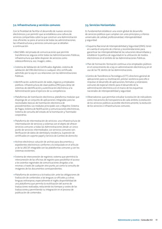 7.2. Infraestructuras y servicios comunes                                7.3. Servicios Horizontales

Con la finalidad de facilitar el desarrollo de nuevos servicios          Es fundamental establecer una visión global de desarrollo
electrónicos y así permitir que se establezca una cultura de             de servicios públicos que cumplan con unos principios y criterios
servicios compartidos sobre la que construir una Administración          universales de calidad, profesionalidad, interoperabilidad
más eficiente, se pone al servicio de todas las administraciones         y seguridad.
las infraestructuras y servicios comunes que se detallan
a continuación:                                                          • Esquema Nacional de Interoperabilidad y Seguridad (ENIS): tener
                                                                           en cuenta el conjunto de criterios y recomendaciones para
• Red SARA: red privada de comunicaciones que permite                      garantizar las interoperabilidad de las soluciones desarrolladas y
  transferencias seguras entre todas las Administraciones Públicas,        establecer la política de seguridad en la utilización de medios
  infraestructura que debe disponer de servicios como                      electrónicos en el ámbito de las Administraciones Públicas.
  videoconferencia, voz, imagen, video…
                                                                         • Plan de Formación: formación continua a los empleados públicos
• Sistema de Validación de Certificados digitales: sistema de              en el conocimiento de a Ley, en administración electrónica y en el
  validación del DNI electrónico o cualquier otro certificado              uso de las TIC dentro de las Administraciones.
  admitido por la Ley en sus relaciones con las Administraciones
  Públicas.                                                              • Centro de Transferencia Tecnológica (CTT): directorio general de
                                                                           aplicaciones para su reutilización, prestar asistencia para ello e
• Identificación, autenticación de sedes, órganos y empleados              impulsar el desarrollo de aplicaciones, formatos y estándares
  públicos: infraestructura de clave pública (PKI) para dotar de           comunes de especial interés para el desarrollo de la
  sistemas de identificación y autenticación electrónica a la              administración electrónica en el marco de los esquemas
  Administración para el ejercicio de su competencia.                      nacionales de interoperabilidad y seguridad.

• Plataformas de tramitación electrónica: plataforma modular que         • Observatorios: que permitan estudiar la evolución de indicadores
  disponga de un conjunto de aplicaciones integradas para las              como mecanismo de transparencia de cada ámbito, la evolución
  necesidades básicas de tramitación electrónica de                        de los servicios públicos accesible electrónicamente, la evolución
  procedimientos. Los módulos principales son: e-Registro, Sistema         de los servicios e infraestructuras comunes.
  de Pagos, Sistema de Notificación y comunicaciones electrónicas,
  Sistema de consulta del estado de la tramitación y Tramitador
  corporativo.

• Plataforma de intermediación de servicios: una infraestructura de
  intermediación de servicios y sistemas con el objeto de ofrecer
  servicios comunes a todas las Administraciones desde un único
  punto de servicios intermediados. Los servicios comunes son:
  Verificación de datos de identidad y residencia, Supresión de
  certificados en soporte papel y Servicio de Cambio de domicilio

• Archivo electrónico: solución de archivo para documentos y
  expedientes electrónicos conforme a lo estipulado en el artículo
  31 de la LAECSP, integrable con las plataformas comunes y con los
  sistemas existentes.

• Sistema de interconexión de registros: sistema que permitirá la
  interconexión de las oficinas de registro para posibilitar el acceso
  a los asientos registrales de comunicaciones dirigidas a las
  mismas a través de cualquier otro punto, así como la consulta de
  imágenes de los documentos correspondientes.

• Plataforma de asistencia a la traducción: ante las obligaciones de
  traducción de contenidos a las lenguas co-oficiales y a otras
  lenguas extranjeras, especialmente el inglés disponibilidad de
  una plataforma que permita la reutilización del acervo de
  traducciones realizadas, reduciendo los tiempos y costes de las
  traducciones y permitiendo su integración en el proceso de
  publicación de contenidos.




                                                                                                           Administración y eJusticia | Cataluña 4.0   37
 