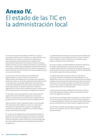 Anexo IV.
     El estado de las TIC en
     la administración local



     En un reciente estudio presentado por el MITYC, en el que se           La e-Administración constituye uno de los principales desafíos para
     analizaba el estado en que se encuentra la e-Administración en las     la Administración Local, fundamentalmente en lo que se refiere a
     Administraciones Locales se concluía que la modernización              que el ciudadano no sólo se informe, sino que además pueda
     administrativa pasa necesariamente por la adaptación de                realizar sus gestiones por vía telemática.
     Ayuntamientos, Diputaciones Provinciales y Forales, y Consejos y
     Cabildos insulares al nuevo contexto marcado por la Sociedad de la     Por lo que se refiere a la disponibilidad de información electrónica
     Información.. Y también que el diagnóstico resultante demuestra la     de ámbito privado, destacan los servicios de participación
     existencia de notables diferencias entre las distintas tipologías de   ciudadana (especialmente la presentación de quejas y sugerencias
     Administraciones Locales en función de su tamaño poblacional y de      y la participación en foros y encuestas) por encima de la posibilidad
     sus recursos económicos.                                               de consultar expedientes y datos personales.

     Así, la existencia de una red local, la conectividad entre             La mayoría de ayuntamientos que cuenta con sistemas de
     departamentos y el acceso a Internet son elementos                     tramitación electrónica posibilitan la entrada telemática en sus
     diferenciadores entre segmentos, lo que provoca que el grado de        expedientes, aunque son muy pocos los ayuntamientos que pueden
     satisfacción relativo a su nivel de equipamiento sólo supere el 50%    completar todo el procedimiento administrativo. Otras actuaciones
     en los segmentos más elevados. Algo similar cabría decirse en          electrónicas como la licitación pública o la notificación telemática
     cuanto a la implantación de bases de datos, lo que demuestra la        son mínimas en todos los segmentos, siendo el valor máximo de
     necesidad de realizar un esfuerzo importante en todos los              licitación del 12% entre los más avanzados.
     segmentos en la unificación de los datos asociados a cada persona,
     territorio y documento encaminado a la integración de sistemas.        La actuación administrativa mediante firma electrónica, DNI-e y
                                                                            certificados digitales es todavía reducida, siendo prácticamente
     Por otro lado el servicio de alojamiento más utilizado entre los       nula en los segmentos más bajos.
     ayuntamientos de los diferentes segmentos es el que hace
     referencia a aplicaciones de Internet. Destaca el alojamiento de       De esta forma las entidades supramunicipales, en cumplimiento de
     portales web como el más habitual entre las entidades locales.         su función de apoyo y colaboración con los municipios, adquieren
                                                                            un importante papel en el proceso de modernización administrativa
     Especial mención merece el apartado relativo a la conectividad         para el cumplimiento de los nuevos retos tecnológicos de futuro.
     entre Administraciones Públicas si se tiene en cuenta que la
     actividad de los ayuntamientos requiere un alto grado de               De este modo, se pueden apuntar algunas notas esenciales que
     coordinación, cooperación y colaboración con otras entidades           caracterizan la situación de las TIC en las entidades
     locales, autonómicas y del Estado.                                     supramunicipales:

     En cuanto a la tecnología de los sistemas de gestión destaca la
     opción de sistemas de desarrollo ajeno frente a los de software
     propio. Por otra parte, la tecnología cliente servidor se presenta
     de forma mayoritaria, siendo incipiente el uso de tecnología web;
     del mismo modo, predomina el uso del software libre de todos
     los segmentos.




38   Administración y eJusticia | Cataluña 4.0
 