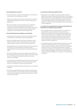1. El marco genérico de recursos TIC                                   3. Los sistemas de información y gestión interna:

• En estas entidades, la dotación de empleados TIC más frecuente       • Al igual que en las entidades municipales, destaca la fuerte
  oscila entre las 5 y 10 personas por entidad.                          presencia de sistemas de desarrollo ajeno frente a los de software
                                                                         propio. Por otra parte, la tecnología cliente servidor se presenta de
• Existe un alto índice de externalización de servicios en todos los     forma mayoritaria en todos los segmentos, siendo incipiente el
  segmentos, especialmente en lo que se refiere a desarrollo de          uso de tecnología web. Del mismo modo, predomina el uso del
  aplicaciones.                                                          software con licencia respecto del software de fuentes abiertas en
                                                                         todos los segmentos.
• Por lo que se refiere a recursos económicos y a los gastos en
  formación TIC, destaca la dedicación mayoritaria de sus              4. La relación con los ayuntamientos constituye uno de los pilares más
  inversiones en desarrollo de aplicaciones y compras o alquiler de    importantes de las entidades supramunicipales:
  hardware. Por su parte, la inversión media en formación por
  empleado varía considerablemente entre segmentos.                    • Estas entidades ofrecen una serie de servicios y soportes a los
                                                                         ayuntamientos como la tramitación de anuncios para su
2. El nivel de infraestructura tecnológica y la conectividad:            publicación en el BOP, tramitación de subvenciones, peticiones,
                                                                         multas, autoliquidaciones. etc. El grado de implementación de
• El equipamiento tecnológico en este tipo de entidades alcanza          estos servicios va aumentando a medida que se incrementa el
  una media de un ordenador por cada dos trabajadores.                   volumen poblacional de la entidad, siendo la publicación de
                                                                         anuncios y edictos en el tablón supramunicipal el servicio más
• Todas las entidades disponen de red local, existiendo un alto          utilizado en todos los segmentos.
  3índice de conexión entre sus dependencias. Sólo un número
  reducido de ellas cuentan con acceso de forma inalámbrica.           • Las entidades supramunicipales ofrecen por otra parte una serie
                                                                         de servicios relacionados con las TIC a los ayuntamientos de
• La tecnología de acceso a Internet utilizada de forma mayoritaria      carácter técnico y económico. Estos servicios son, principalmente,
  es el ADSL, si bien las entidades han estado apostando                 asistencias técnicas y mantenimiento de equipos. El soporte
  progresivamente hacia otros tipos de acceso, especialmente por         económico que prestan estas entidades varía considerablemente
  cable.                                                                 entre las distintas tipologías, si bien destaca el outsourcing y la
                                                                         compra y alquiler de hardware como servidor con mayor volumen
• Por lo que se refiere a los sistemas de seguridad, la mitad o más      económico.
  de las entidades dispone de servidor seguro y sistemas de control
  de acceso, mientras que todas ellas cuentan con sistemas
  antivirus y cortafuegos.

• La mayor parte de entidades disponen de Centros de Procesos de
  Datos (CPD) propios, si bien el uso del sistema de alojamiento
  externo es considerable en determinados segmentos.

• Sólo disponen de Planes Directores de Sistemas en la mitad de las
  entidades.

• Por último, la disponibilidad de bases de datos corporativas (de
  terceros, de Territorio o documental) es elevada en las entidades
  con mayor índica sintético y prácticamente inexistente en las de
  menor valor del índice).




                                                                                                          Administración y eJusticia | Cataluña 4.0   39
 