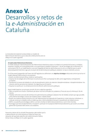 Anexo V.
     Desarrollos y retos de
     la e-Administración en
     Cataluña


     La Generalitat de Cataluña ha desarrollado un modelo de
     Administración Electrónica que se describe sintéticamente como se
     refleja en el cuadro siguiente:


         El model català d’Administració Electrònica
         El model català per el desenvolupament de l’Administració electrònica aspira a la millora en la prestació de serveis a ciutadans,
         empreses i entitats, en la seva productivitat i en la participació ciutadana mitjançant l’´s de les tecnologies de la informació i la
         comunicació (TIC). És un model basat en una visió integrada de totes les administracions, és a dir, un model de país en què el
         desenvolupament electrònic sigui per al conjunt de les administracions públiques catalanes i es basi en elements comuns.

         En el Document programàtic del Govern de la 8ª legislatura es defineixen uns objectius estratègics relacionats amb el que vol ser el
         model català de l’Administració, concretament:
         • Assolir una Administració eficaç, moderna i participativa.
         • Impulsar les tecnologies de la informació i la comunicació (TIC) i acompanyar-les dels canvis organitzatius corresponents
           (e-Govern).
         • Transformar la manera de treballar, és a dir, els procediments interns, les relacions interadministratives i intraadministratives i les
           relacions amb les persones, les empreses i les organitzacions (t-Govern).
         • Impulsar la coordinació i la col·laboració entre les diferents administracions públiques.

         Aques model, basat en uns principis concrets, té com a objectius operatius:
         • Oferir un portal únic d’accés i tramitació: per donar una visió unificada a la ciutadania a l’hora de cercar la informació i fer els
           tràmits.
         • Treballar amb eines comunes de tramitació: les administracions públiques catalanes han de treballar, sempre que sigui possible,
           amb sistemes tecnològics comuns per estalviar Diners i treball invertit.
         • Assolir una mateixa manera d’actuar en el si de l’Administració ha d’aprendre de l’experiència i evitar solucions individuals i a
           mida per començar a treballar amb un móder que doni criteris estàndard d’actuació i procediments de treball comuns.
         • Definir una planificació estratègica: definir a on hem d’arribar en Administració electrònica i com hi hem d’arribar.
         • Aconseguir que tots els departaments s’incorporin i participin en el projecte d’Administració electrònica, per assolir una millota
           general de la prestació dels serveis a la ciutadania.




     Asimismo y dentro de los actuales Presupuestos cabe reseñar que la
     e-Administración va a estar presente en todas las líneas más
     relevantes del apartado específico de la Administración Pública.
     Dichas líneas se reflejan en el cuadro siguiente:




40   Administración y eJusticia | Cataluña 4.0
 