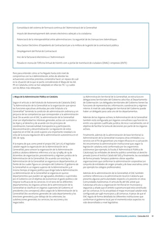Consolidació del sistema de formació continua de l’Administració de la Generalitat

    Impuls del desenvolupament dels serveis electrònics adreçats a la ciutadania

    Potenciació de la interoperabilitat entre administracions i la seguretat de les transaccions telemàtiques

    Nou Gestor Electrònic d’Expedients de Contractació per a la millora de la gestió de la contractació pública

    Desplegament del Portal de Contractació

    Inici de la facturació electrònica a l’Administració

    Posada en marxa de l’Oficina Virtual de tràmits com a portal de tramitació de ciutadans (OVAC) i empreses (OVTE)



Pero para entender cómo se ha llegado hasta este nivel de
compromiso con la e-Administración, antes de abordar las
actuaciones concretas previstas, convendría hacer un repaso de cuál
es la situación de la que se parte, considerando el Mapa de las AA.
PP. en Cataluña, cómo se han adoptado en ellas las TIC´s y cuáles
son los Retos más relevantes.


1. Mapa de la Administración Pública en Cataluña                         La Administración territorial de la Generalitat, se estructura en
                                                                         delegaciones territoriales del Gobierno adscritas al Departamento
Según el artículo 71 del Estatuto de Autonomía de Cataluña (EAC)         de Gobernación. Los delegados territoriales del Gobierno tienen las
“la Administración de la Generalitat es la organización que ejerce       funciones de representación, información, coordinación y régimen
las funciones ejecutivas atribuidas por este Estatuto a la               interior. A nivel de cada delegación territorial del Gobierno puede
Generalitat” teniendo la condición de administración ordinaria y sin     haber un delegado para cada uno de los departamentos.
perjuicio de las competencias que corresponden a la administración
local. De acuerdo con el EAC, la administración de la Generalitat        Además de los órganos activos, la Administración de la Generalitat
sirve con objetividad los intereses generales, actúa con sumisión a      también está configurada por órganos consultivos cuya función es
las leyes y al derecho y de acuerdo con los principios de                emitir una opinión cualificada jurídica, técnica o socialmente, con el
coordinación, transversalidad, transparencia y participación,            objetivo de facilitar la toma de decisiones por parte de los órganos
desconcentración y descentralización. La regulación de estos             activos.
aspectos en el EAC de 2006 supone una importante novedad a la
vista de la escasa regulación de la administración autonómica en el      Finalmente, además de la administración de base territorial, la
EAC de 1979.                                                             Administración de la Generalitat incorpora otras entidades a su
                                                                         servicio con el fin de garantizar una mayor eficacia en su actuación.
A la espera de que, como prevé el propio EAC (art.71), el legislador     Así encontramos la administración institucional que, según la
catalán regule la organización de la Administración de la                legislación catalana, está conformada por los organismos
Generalitat, para conocer la organización de la Administración           autónomos (por ejemplo, la Escola d´Administració Pública de
pública catalana debemos referirnos a la Ley 13/1989, de 14 de           Catalunya), las entidades de derecho público sometidas al derecho
diciembre, de organización, procedimiento y régimen jurídico de la       privado (como el Institut Català del Sòl) y, finalmente, las sociedades
Administración de la Generalitat. De acuerdo con esta ley, la            de forma privada. Tampoco podemos obviar aquellas
Administración de la Generalitat se organiza en departamentos, al        organizaciones que conforman la administración corporativa (un
frente de los cuales figura un consejero del Gobierno. El gobierno de    conjunto de entidades de origen privado y de base asociativa, como
la Generalitat es un órgano superior de la Administración y, al          por ejemplo los colegios profesionales).
mismo tiempo, el órgano político que dirige toda la Administración.
La Administración de la Generalitat se organiza en quince                Además de la administración de la Generalitat, el EAC también
departamentos que pueden ser agrupados, divididos o suprimidos           contiene referencias a la administración local en Cataluña que
por el Gobierno con el objetivo de economizar el gasto público o de      presenta algunas particularidades respecto a lo previsto en otras
mejorar la eficacia de los servicios. En el seno de los diferentes       Comunidades Autónomas. El artículo 83 del EAC prevé que
departamentos, los órganos activos de la administración de la            Catalunya articula su organización territorial en municipios y
Generalitat se clasifican en órganos superiores (el Gobierno, el         veguerías y añade que el ámbito supramunicipal está constituido
presidente y los consejeros); altos cargos de la Administración de la    por las comarcas. En la actualidad, el mapa municipal catalán está
Generalitat (los secretarios generales de cada departamento y los        configurado por 946 municipios y 38 comarcas. A pesar de que el
directores generales) y, por debajo de los anteriores, las               EAC regula de forma detallada las diferentes instituciones que
subdirecciones generales, los servicios, las secciones y los             conforman el gobierno local, por el momento estos aspectos no
negociados.                                                              sido desarrollados a nivel legislativo.




                                                                                                           Administración y eJusticia | Cataluña 4.0   41
 