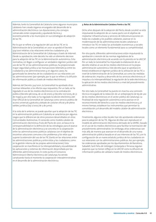 Además, tanto la Generalitat de Cataluña como algunos municipios         3. Retos de la Administración Catalana frente a las TIC
catalanes han creado órganos encargados del desarrollo de la
administración electrónica. Las diputaciones y los consejos              Ocho años después de la adopción del Pacto, desde Localret se está
comarcales están cooperando y ayudando técnica y                         impulsando la adopción de un nuevo pacto con el objetivo de
económicamente a los municipios en sus estrategias de adopción           implantar infraestructuras y servicios de telecomunicaciones en
de las TIC.                                                              todas las ciudades y los pueblos catalanes; avanzar en la
                                                                         modernización de las administraciones locales catalanas e
Por lo que se refiere a la regulación del uso de las TIC en la           introducir las TIC en todas las actividades económicas y sociales
Administración de la Generalitat, en 2001 se aprobó el Decreto           locales como un elemento fundamental para su competitividad.
324/2001 relativo a las relaciones entre los ciudadanos y la
Administración de la Generalitat de Catalunya a través de Internet.      Por otra parte, diferentes administraciones están impulsando la
Desde su aprobación, este decreto ha sido un elemento decisivo           aprobación o revisión de las normas reguladoras de la
para la adopción de las TIC en la Administración autonómica. Esta        administración electrónica de acuerdo con lo previsto en la LAECSP.
normativa, sin llegar a configurar un verdadero régimen jurídico del     Por un lado, la Generalitat ha impulsado la elaboración de un
uso de las TIC en las administraciones públicas, ha proporcionado        decreto relativo al uso de los medios electrónicos en la propia
mayor seguridad jurídica a las transacciones telemáticas entre los       administración autonómica. Este decreto (que se aprobará en
ciudadanos y las administraciones y, en algunos casos, ha                breve) establecerá el régimen jurídico de la utilización de las TIC a
garantizado los derechos de los ciudadanos en sus relaciones con         nivel de la Administración de la Generalitat, así como las medidas
las administraciones (por ejemplo, por lo que se refiere a la difusión   de ordenación, impulso y desarrollo de los servicios electrónicos, el
de información pública a través de medios electrónicos).                 impulso a la interoperabilidad, la regulación de la sede electrónica y
                                                                         la aplicación de los medios electrónicos a nivel del procedimiento
Además del Decreto 324/2001, la Generalitat ha aprobado otras            administrativo.
normas relevantes a los efectos aquí expuestos. Por un lado, se ha
regulado el uso de los medios electrónicos en la contratación            Por otro lado, la Generalitat ha puesto en marcha una comisión
pública (Decreto 96/2004, de 20 de enero, y Decreto 107/2005, de 31      técnica encargada de la redacción de un anteproyecto de ley de uso
de mayo) y, por otro lado, se ha regulado la edición electrónica del     de los medios electrónicos en el sector público de Catalunya. La
Diari Oficial de la Generalitat de Catalunya como servicio público de    finalidad de esta regulación autonómica sería avanzar en el
acceso universal y gratuito y dotado de carácter oficial y de plena      reconocimiento del derecho a usar los medios electrónicos y, al
validez jurídica (Ley 2/2007, de 5 de junio).                            mismo tiempo, establecer los instrumentos que permitan la
                                                                         consolidación y el desarrollo del modelo catalán de administración
A la vista de lo anterior, se puede apuntar que la adopción de las TIC   electrónica.
en la administración pública en Cataluña se caracteriza por algunos
rasgos que lo diferencian de otros procesos desarrollados en otras       Finalmente, algunos entes locales han ido aprobando ordenanzas
Comunidades Autónomas. El conocido como modelo catalán de                para la adopción de las TIC. Algunas de ellas aún reproducen el
administración electrónica, fruto del Pacto de 2001, se basa en la       modelo de administración electrónica derivado de la LRJPAC, basado
corresponsabilidad en la definición de las estrategias para el avance    en el uso de los medios electrónicos para facilitar la tramitación del
de la administración electrónica y se concreta en la cooperación         procedimiento administrativo. Sin embargo, otras ordenanzas van
entre las administraciones públicas catalanas con el objetivo de         más allá, de manera que avanzan en el desarrollo de una nueva
encontrar soluciones comunes a los problemas y los retos que             administración pública basada en el uso intensivo de las TIC y en la
supone la extensión del uso de las TIC (tanto en las relaciones entre    configuración de un nuevo estatuto jurídico de los ciudadanos en
las administraciones públicas y entre éstas y los ciudadanos, como       sus relaciones con las administraciones públicas. Así, por ejemplo,
en la gestión interna de las propias administraciones). Esta             las ordenanzas aprobadas por los Ayuntamientos de Barcelona,
cooperación se manifiesta en la interoperabilidad y reusabilidad de      Sabadell, Sant Feliu de Llobregat, Cerdanyola o Terrassa regulan
las aplicaciones y sistemas de información desarrollada por las          aspectos que no tienen reflejo en la LAECSP, como la difusión de
diferentes administraciones. En este punto, el Consorcio                 información pública de calidad a través de medios electrónicos.
Administració Oberta Electrònica de Catalunya, ha venido
canalizando hasta el momento la cooperación interadministrativa
en el desarrollo de la administración electrónica.




                                                                                                            Administración y eJusticia | Cataluña 4.0   43
 