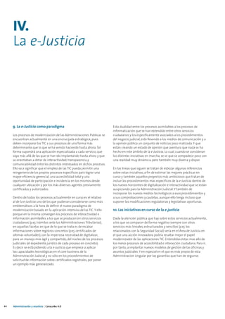 IV.
     La e-Justicia




     9. La e-Justicia como paradigma                                       Esta dualidad entre los procesos asimilables a los procesos de
                                                                           informatización que se han extendido entre otros servicios
     Los procesos de modernización de las Administraciones Públicas se     ciudadanos y los específicamente asociados a los procedimientos
     encuentran actualmente en una encrucijada estratégica, pues           del negocio judicial, está llevando a los medios de comunicación y a
     deben incorporar las TIC a sus procesos de una forma más              la opinión pública un conjunto de noticias poco matizada. Y que
     determinante que lo que se ha venido haciendo hasta ahora. Tal        están creando un estado de opinión que aventura que nada se ha
     forma supondrá una aplicación especializada a cada servicio, que      hecho en este ámbito de la e-Justicia. Lo cual, cuando se consideran
     vaya más allá de las que se han ido implantando hasta ahora y que     las distintas iniciativas en marcha, se ve que se compadece poco con
     se orientaban a dotar de interactividad, transparencia y              una realidad muy dinámica, pero también muy diversa y dispar.
     comunicabilidad entre los distintos interesados en dichos procesos.
     Ello va a significar que el empleo de las TIC pueda permitir una      En las líneas que siguen se tratan de esbozar algunas referencias
     reingeniería de los propios procesos específicos para lograr una      sobre estas iniciativas, a fin de estimar las mejores prácticas en
     mayor eficiencia gerencial, una accesibilidad total y una             curso y también aquellos proyectos más ambiciosos que tratan de
     oportunidad de participación e incidencia en los mismos desde         incluir los procedimientos más específicos de la e-Justicia dentro de
     cualquier ubicación y por los más diversos agentes previamente        los nuevos horizontes de digitalización e interactividad que se están
     certificados y autorizados.                                           auspiciando para la Administración Judicial. Y también de
                                                                           incorporar los nuevos medios tecnológicos a esos procedimientos y
     Dentro de todos los procesos actualmente en curso es el relativo      a sus comprobaciones y cautelas, aunque ello tenga incluso que
     al de la e-Justicia uno de los que pudieran considerarse como más     suponer las modificaciones regulatorias y legislativas oportunas.
     emblemáticos a la hora de definir el nuevo paradigma de
     modernización basado en la aplicación intensiva de las TIC. Y ello    10. Las iniciativas en curso de la e-justicia
     porque en la misma convergen los procesos de interactividad e
     información asimilables a los que se producen en otros servicios      Dada la atención pública que hay sobre estos servicios actualmente,
     ciudadanos (p.ej. trámites ante las Administraciones Tributarias),    a los que se comparan de forma negativa siempre con otros
     en aquellas facetas en que de lo que se trata es de recabar           servicios más lineales, estructurados y sencillos (p.ej. los
     informaciones sobre registros concretos (p.ej. certificados de        relacionados con la Seguridad Social) sería en el Área de Justicia en
     últimas voluntades), con la imperiosa necesidad de digitalizar,       el que una acción innovadora podría resaltar mejor el papel
     para un manejo más ágil y compartido, del núcleo de los procesos      modernizador de las aplicaciones TIC. Entendidas éstas mas allá de
     judiciales (el expediente jurídico de cada proceso en concreto).      los meros procesos de accesibilidad e interacción ciudadana. Para ir,
     Es decir se está pidiendo a la e-Justicia que empiece a aplicar       por tanto, a implantar nuevos modelos de gestión de las oficinas y
     las capacidades tecnológicas en el core business de la                asuntos judiciales. Y en especial en el que es más propio de esta
     Administración Judicial y no sólo en los procedimientos de            Administración singular por las garantías que han de seguirse.
     solicitud de información sobre certificados registrales, por poner
     un ejemplo más generalizado.




44   Administración y eJusticia | Cataluña 4.0
 