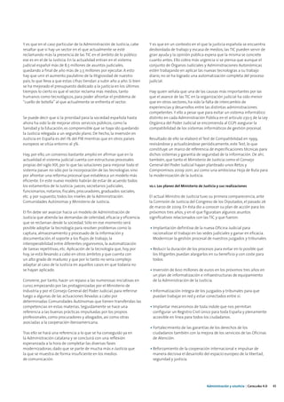 Y es que en el caso particular de la Administración de Justicia, cabe      Y es que en un contexto en el que la justicia española se encuentra
resaltar que si hay un sector en el que actualmente se esté                desbordada de trabajo y escasa de medios, las TIC pueden servir de
reclamando más la presencia de las TIC en el ámbito de lo público          gran ayuda y la opinión pública espera que la misma se concrete
ese es en el de la Justicia. En la actualidad entran en el sistema         cuanto antes. Ello cobra más urgencia si se piensa que aunque el
judicial español más de 8,5 millones de asuntos judiciales,                conjunto de Órganos Judiciales y Administraciones Autonómicas
quedando a final de año más de 2,5 millones por ejecutar. A esto           estén trabajando en aplicar las nuevas tecnologías a su trabajo
hay que unir el aumento paulatino de la litigiosidad de nuestro            diario, no se ha logrado una automatización completa del proceso
país, lo que lleva a que estas cifras tiendan a subir año a año. Si bien   judicial.
se ha mejorado el presupuesto dedicado a la justicia en los últimos
tiempos lo cierto es que el sector reclama más medios, tanto               Hay quien señala que una de las causas más importantes por las
humanos como tecnológicos, para poder afrontar el problema de              que el avance de las TIC en la organización judicial ha sido menor
“cuello de botella” al que actualmente se enfrenta el sector.              que en otros sectores, ha sido la falta de intercambio de
                                                                           experiencias y desarrollos entre las distintas administraciones
                                                                           competentes. Y ello a pesar que para evitar un sistema informático
Se puede decir que si la prioridad para la sociedad española hasta         distinto en cada Administración Pública en el artículo 230.5 de la Ley
ahora ha sido la de mejorar otros servicios públicos, como la              Orgánica del Poder Judicial se encomienda al CGPJ asegurar la
Sanidad y la Educación, es comprensible que se haya ido quedando           compatibilidad de los sistemas informáticos de gestión procesal.
la Justicia relegada a un segundo plano. De hecho, la inversión en
Justicia en España es del 1% del PIB mientras que en otros países          Resultado de ello se elaboró el Test de Compatibilidad en 1999,
europeos se sitúa entorno al 3%.                                           revisándose y actualizándose periódicamente, este Test, lo que
                                                                           constituye un marco de referencia de especificaciones técnicas para
Hay, por ello, un consenso bastante amplio en afirmar que en la            dichos sistemas y garantía de seguridad de la información. De ahí,
actualidad el sistema judicial cuenta con estructuras procesales           también, que tanto el Ministerio de Justicia como el Consejo
propias del siglo XIX, por lo que las soluciones para mejorar todo el      General del Poder Judicial hayan planteado unos Retos y
sistema pasan no sólo por la incorporación de las tecnologías sino         Compromisos 2009-2011, así como una ambiciosa Hoja de Ruta para
por afrontar una reforma procesal que establezca un modelo más             la modernización de la Justicia.
eficiente. En este nuevo modelo habrán de estar de acuerdo todos
los estamentos de la Justicia: jueces, secretarios judiciales,             10.1. Los planes del Ministerio de Justicia y sus realizaciones
funcionarios, notarios, fiscales, procuradores, graduados sociales,
etc. y por supuesto, todos los niveles de la Administración:               El actual Ministro de Justicia tuvo su primera comparecencia, ante
Comunidades Autónomas y Ministerio de Justicia.                            la Comisión de Justicia del Congreso de los Diputados, el pasado 26
                                                                           de marzo de 2009. En ésta dio a conocer su plan de acción para los
El fin debe ser avanzar hacia un modelo de Administración de               próximos tres años, y en el que figuraban algunos asuntos
Justicia que atienda las demandas de celeridad, eficacia y eficiencia      significativos relacionados con las TIC y que fueron:
que se reclaman desde la sociedad. Sólo en ese momento será
posible adoptar la tecnología para resolver problemas como la              • Implantación definitiva de la nueva Oficina Judicial para
captura, almacenamiento y procesado de la información y                      racionalizar el trabajo en las sedes judiciales y ganar en eficacia.
documentación, el soporte a los flujos de trabajo, la                        Modernizar la gestión procesal de nuestros juzgados y tribunales.
interoperabilidad entre diferentes organismos, la automatización
de tareas repetitivas, etc. Aplicación de la tecnología que, hoy por       • Reducir la duración de los procesos para evitar en lo posible que
hoy, se está llevando a cabo en otros ámbitos y que cuenta con               los litigantes puedan alargarlos en su beneficio y con coste para
un alto grado de madurez y que por lo tanto no sería complejo                todos.
adaptar al caso de la Justicia en aquellos casos en que todavía no
se hayan aplicado.                                                         • Inversión de 600 millones de euros en los próximos tres años en
                                                                             un plan de informatización e infraestructuras de equipamiento
Conviene, por tanto, hacer un repaso a las numerosas iniciativas en          de la Administración de la Justicia.
curso, empezando por las protagonizadas por el Ministerio de
Industria y por el Consejo General del Poder Judicial, para referirse      • Informatización íntegra de los juzgados y tribunales para que
luego a algunas de las actuaciones llevadas a cabo por                       puedan trabajar en red y estar conectados entre sí.
determinadas Comunidades Autónomas que tienen transferidas las
competencias en estas materias. Seguidamente se hace una                   • Implantar mecanismos de toda índole que nos permitan
referencia a las buenas prácticas impulsadas por los propios                 configurar un Registro Civil único para toda España y plenamente
profesionales, como procuradores y abogados, así como otras                  accesible en línea para todos los ciudadanos.
asociadas a la cooperación iberoamericana.
                                                                           • Fortalecimiento de las garantías de los derechos de los
Tras ello se hará una referencia a lo que se ha conseguido ya en             ciudadanos también con la mejora de los servicios de las Oficinas
la Administración catalana y se concluirá con una reflexión                  de Atención.
esperanzada a la hora de completar las diversas fases
modernizadoras, dado que se parte de mucha más e-Justicia que              • Reforzamiento de la cooperación internacional e impulsar de
la que se muestra de forma insuficiente en los medios                        manera decisiva el desarrollo del espacio europeo de la libertad,
de comunicación.                                                             seguridad y justicia.




                                                                                                                Administración y eJusticia | Cataluña 4.0   45
 