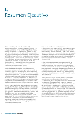 I.
    Resumen Ejecutivo




    El documento El Impacto de las TIC en la Sociedad                         Estos marcos de referencia permitirán incorporar la
    Catalana/Administración se ha estructurado en tres partes. En la          e-Administración como una herramienta determinante para esas
    primera se abordan los marcos de referencia políticos en los que          aspiraciones de mejora y mayor competencia en el desempeño y
    proponer iniciativas de la e-Administración, mientras que en la           prestación de los servicios. Atendiendo, a la vez, a unos principios
    segunda se tratan de describir las potencialidades de la relación         que no se pueden olvidar a la hora de plantear nuevos proyectos y
    TIC-Administración. Por último en la tercera se recogen un conjunto       aplicaciones. Dichos principios son los de mantener el equilibrio
    de ANEXOS que hacen referencia a los indicadores más usuales para         presupuestario, impulsar la eficiencia, intensificar la calidad de los
    medir esa relación, la estructura de las Administraciones Públicas        servicios y favorecer la participación ciudadana y el progreso
    en la actualidad, el tipo de servicios susceptibles de ser objeto de la   socioeconómico.
    Administración electrónica, así como el estado del arte en la
    Administración Local -resumiendo un reciente estudio sobre                A estas consideraciones sobre los principios inspiradores de
    el particular-, así como el desarrollo y retos que tiene la               cualquier modernización, en el documento se traen también a
    e-Administración actualmente en Cataluña.                                 colación el conjunto de Leyes recientemente aprobadas y que
                                                                              permiten una concreción regulatoria y sectorial de aquéllos. Así se
    Consecuentemente con lo anterior el documento se inicia                   menciona la Ley de Contratos del Sector Público, la de Medidas de
    considerando que el desarrollo de competencias derivado de la             Impulso de la Sociedad de la Información, el Estatuto Básico del
    actualización estatutaria, requiere tanto la necesidad de nuevos          Empleado Público, los Planes Avanza 1 y 2, el DNI Electrónico o la
    recursos de toda índole, como la implantación de procedimientos           importantísima Ley de acceso electrónico de los ciudadanos a los
    avanzados que intensifiquen la eficacia y eficiencia de los servicios     Servicios Públicos.
    prestados por la Generalitat y el resto de Administraciones. Todo
    ello tendrá que suponer trascender incluso los objetivos de una           Tras esta enumeración y al comienzo de la Segunda Parte del
    primera fase de la e-Administración, guiada por la accesibilidad, la      Documento se empieza analizando el concepto de la
    transparencia y la interoperabilidad, para pasar a proveer nuevas         e-Administración y lo que ello significa como factor determinante
    aplicaciones que incrementen la eficiencia de los nuevos servicios.       para el cambio gerencial y las nuevas relaciones ciudadano-
                                                                              Administración. Para ello se acude a los Programas Europeos sobre
    Conviene resaltar, además, que tal actualización debe hacerse de          la e-Administración (Plan de Acción de e-Administración iEurope
    forma que la implantación de la e-Administración se haga dentro           2010) y se continúa describiendo la realidad actual de la misma en
    de los dos ejes básicos que guían la acción política y que no son         los diferentes ambitos de las Administraciones públicas españolas.
    otros que afianzar la calidad social y la competitividad económica.       Ello se hace desmenuzando los conjuntos de indicadores que hay ya
    Estos ejes son los que inspiran aquellos programas incluidos en el        sobre el particular y cuáles son las diferencias entre las distintas
    Pla de Govern 2007-2010, y en especial en lo relativo a la                Comunidades Autónomas. Asi mismo se consideran los e-servicios
    competitividad, la innovación, el desarrollo de servicios para la         ya implantados en Cataluña, pues sólo desde este conocimiento
    calidad de vida y la imperiosa creación de empleos. Se buscaría así       cabrá plantear innovaciones y aplicaciones de futuro.
    concretar las acciones dentro de unos planteamientos que
    apuestan por una sociedad más cohesionada, por acrecentar
    la eficacia de las instituciones y servicios y por potenciar una
    economía dinámica y sostenible.




4   Administración y eJusticia | Cataluña 4.0
 