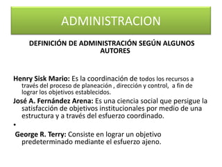 DEFINICIÓN DE ADMINISTRACIÓN SEGÚN ALGUNOS AUTORES Henry Sisk Mario: Es la coordinación de todos los recursos a través del proceso de planeación , dirección y control, a fin de lograr los objetivos establecidos.José A. Fernández Arena: Es una ciencia social que persigue la satisfacción de objetivos institucionales por medio de una estructura y a través del esfuerzo coordinado. George R. Terry: Consiste en lograr un objetivo predeterminado mediante el esfuerzo ajeno.ADMINISTRACION