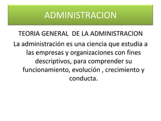 TEORIA GENERAL DE LA ADMINISTRACIONLa administración es una ciencia que estudia a las empresas y organizaciones con fines descriptivos, para comprender su funcionamiento, evolución , crecimiento y conducta. ADMINISTRACION