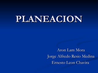 PLANEACION Aron Lam Mora Jorge Alfredo Resio Medina Ernesto Leon Chavira  
