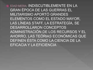  EDAD MEDIA: INDISCUTIBLEMENTE EN LA
GRAN ÉPOCA DE LAS GUERRAS EL
MILITARISMO APORTÓ GRANDES
ELEMENTOS COMO EL ESTADO MAYOR,
LAS LÍNEAS STAFF, LA ESTRATEGÍA, SE
DESARROLLARON CONCEPTOS
ADMINISTRACIÓN DE LOS RECURSOS Y EL
AHORRO, LAS TEÓRIAS ECONÓMICAS QUE
DEFINEN ÉSTA COMO LA CIENCIA DE LA
EFICACIA Y LA EFICIENCIA
 