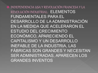  INDEPENDENCIA USA Y REVOLUCIÓN FRANCESA Y LA
REVOLUCIÓN INDUSTRIAL: ELEMENTOS
FUNDAMENTALES PARA EL
DESARROLLO DE LA ADMINISTRACIÓN
EN LA MEDIDA QUE ACELERARON EL
ESTUDIO DEL CRECIMIENTO
ECONÓMICO, APARECIENDO EL
CAPITALISMO Y UN DESARROLLO
INEFABLE DE LA INDUSTRIA, LAS
FÁBRICAS SON GRANDES Y NECESITAN
SER ADMINISTRADAS, APARECEN LOS
GRANDES INVENTOS
 