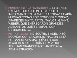  FINALES DEL SIGLO 19 Y COMIENZOS DEL 20: SI BIEN SE
HABÍA ADQUIRIDO UN DESARROLLO
IMPORTANTE EN LA MATERIA TODAVÍA HABÍA
MUCHAS COSAS POR CONOCER Y CREAR,
APARECEN MAYO, FAYOL, TAYLOR, GANNT,
WEBER, QUE ENTREGARON GRANDES
ADELANTOS QUE SE VERÁN CON
DETENIMIENTO.
 PRE – POSTGUERRA: INDISCUTIBLE ADELANTO
ECONÓMICO. LA ADMINISTRACIÓN ESTÁ
LLEGANDO A LA MAYORÍA DE EDAD
APARECEN LAS TEORÍAS X, Y, Z QUE
APORTAN GRANDES ADELANTOS A LA
ADMINISTRACIÓN.
 