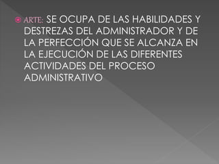  ARTE: SE OCUPA DE LAS HABILIDADES Y
DESTREZAS DEL ADMINISTRADOR Y DE
LA PERFECCIÓN QUE SE ALCANZA EN
LA EJECUCIÓN DE LAS DIFERENTES
ACTIVIDADES DEL PROCESO
ADMINISTRATIVO
 