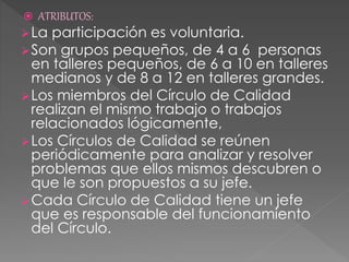  ATRIBUTOS:
La participación es voluntaria.
Son grupos pequeños, de 4 a 6 personas
en talleres pequeños, de 6 a 10 en talleres
medianos y de 8 a 12 en talleres grandes.
Los miembros del Círculo de Calidad
realizan el mismo trabajo o trabajos
relacionados lógicamente,
Los Círculos de Calidad se reúnen
periódicamente para analizar y resolver
problemas que ellos mismos descubren o
que le son propuestos a su jefe.
Cada Círculo de Calidad tiene un jefe
que es responsable del funcionamiento
del Círculo.
 