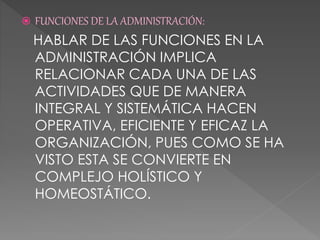  FUNCIONES DE LA ADMINISTRACIÓN:
HABLAR DE LAS FUNCIONES EN LA
ADMINISTRACIÓN IMPLICA
RELACIONAR CADA UNA DE LAS
ACTIVIDADES QUE DE MANERA
INTEGRAL Y SISTEMÁTICA HACEN
OPERATIVA, EFICIENTE Y EFICAZ LA
ORGANIZACIÓN, PUES COMO SE HA
VISTO ESTA SE CONVIERTE EN
COMPLEJO HOLÍSTICO Y
HOMEOSTÁTICO.
 