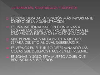  ES CONSIDERADA LA FUNCIÓN MÁS IMPORTANTE
DENTRO DE LA ADMINISTRACIÓN.
 ES UNA RACIONALIZACIÓN CON MIRAS A
LOGRAR LOS OBJETIVOS PROPUESTOS PARA EL
DESARROLLO FUTURO DE LA ORGANIZACIÓN.
 QUE PERMITE SALVAR LA BRECHA QUE NOS
SEPARA DEL SITIO AL CUAL QUEREMOS IR.
 ES VERNOS EN EL FUTURO DETERMINANDO LAS
COSAS QUE DEBEMOS HACER EN EL PRESENTE.
 ES SOÑAR, Y SÓLO ESTÁ MUERTO AQUEL QUE
RENUNCIA A SUS SUEÑOS
 