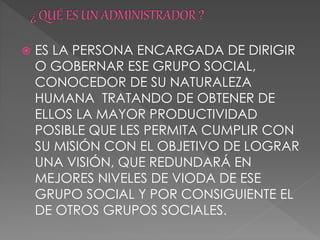  ES LA PERSONA ENCARGADA DE DIRIGIR
O GOBERNAR ESE GRUPO SOCIAL,
CONOCEDOR DE SU NATURALEZA
HUMANA TRATANDO DE OBTENER DE
ELLOS LA MAYOR PRODUCTIVIDAD
POSIBLE QUE LES PERMITA CUMPLIR CON
SU MISIÓN CON EL OBJETIVO DE LOGRAR
UNA VISIÓN, QUE REDUNDARÁ EN
MEJORES NIVELES DE VIODA DE ESE
GRUPO SOCIAL Y POR CONSIGUIENTE EL
DE OTROS GRUPOS SOCIALES.
 