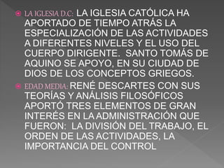  LA IGLESIA D.C: LA IGLESIA CATÓLICA HA
APORTADO DE TIEMPO ATRÁS LA
ESPECIALIZACIÓN DE LAS ACTIVIDADES
A DIFERENTES NIVELES Y EL USO DEL
CUERPO DIRIGENTE. SANTO TOMÁS DE
AQUINO SE APOYO, EN SU CIUDAD DE
DIOS DE LOS CONCEPTOS GRIEGOS.
 EDAD MEDIA: RENÉ DESCARTES CON SUS
TEORÍAS Y ANÁLISIS FILOSÓFICOS
APORTÓ TRES ELEMENTOS DE GRAN
INTERÉS EN LA ADMINISTRACIÓN QUE
FUERON: LA DIVISIÓN DEL TRABAJO, EL
ORDEN DE LAS ACTIVIDADES, LA
IMPORTANCIA DEL CONTROL
 
