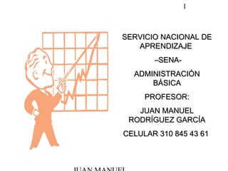 1
SERVICIO NACIONAL DESERVICIO NACIONAL DE
APRENDIZAJEAPRENDIZAJE
––SENA-SENA-
ADMINISTRACIÓNADMINISTRACIÓN
BÁSICABÁSICA
PROFESOR:PROFESOR:
JUAN MANUELJUAN MANUEL
RODRÍGUEZ GARCÍARODRÍGUEZ GARCÍA
CELULAR 310 845 43 61CELULAR 310 845 43 61
 