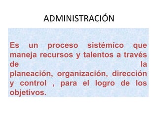 ADMINISTRACIÓN Es un proceso sistémíco que maneja recursos y talentos a través de la planeación, organización, dirección y control , para el logro de los objetivos. 