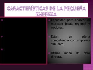 Características de la Pequeña EmpresaRitmo de crecimiento por lo común superior al  de la microempresa.Mayor división del trabajo que la microempresa .Requerimiento de una muy mayor organización.  Capacidad para abarcar el mercado local, regional y nacional.Están en plena competencia con empresas similares.Utiliza mano de obra directa.