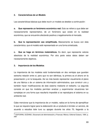 2.   Características de un Modelo


Las características básicas que debe reunir un modelo se detallan a continuación:


a.   Que represente un fenómeno económico real. Esto se refiere a que debe ser
necesariamente representativo, de un fenómeno que existe en la realidad
económica, que se encuentre afectando positiva o negativamente el mercado.


b.   Que la representación sea simplificada. Básicamente se busca con ésta
característica, que el modelo esté representado en una forma sintetizada.


c.   Que se haga en términos matemáticos. Es decir, que represente valores
absolutos de la realidad económica. Por otra parte estos datos deben ser
necesariamente objetivos.


3.   Importancia de los Modelos


La importancia de los modelos está fundamentada en dos ventajas que guardan
estrecha relación entre si, pero que no son idénticas, la primera es el ahorro en la
presentación y en la búsqueda. Así es más barato representar visualmente el plano
de una fábrica o de un sistema de información administrativa, que construír uno y
también hacer modificaciones de éste sistema mediante el rediseño. La segunda
consiste en que los modelos permitan analizar y experimentar situaciones tan
complejas en una forma que resultaría imposible si se reprodujera el sistema en su
ambiente real.


Cabe mencionar que la importancia de un modelo, radica en la forma de ejemplificar
lo que se requiere lograr para la elaboración de un producto ó brindar un servicio, de
acuerdo a estudios éste tuvo su apogeo durante los años 70, llegando a la

25
  EDITORIAL OCÉANO. Diccionario de Administración y Finanzas. México, Editorial Océano, 1994. p.
268


                                                                                             69
 