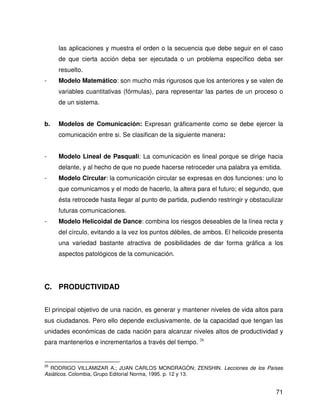 las aplicaciones y muestra el orden o la secuencia que debe seguir en el caso
     de que cierta acción deba ser ejecutada o un problema específico deba ser
     resuelto.
-    Modelo Matemático: son mucho más rigurosos que los anteriores y se valen de
     variables cuantitativas (fórmulas), para representar las partes de un proceso o
     de un sistema.


b.   Modelos de Comunicación: Expresan gráficamente como se debe ejercer la
     comunicación entre si. Se clasifican de la siguiente manera:


-    Modelo Lineal de Pasquali: La comunicación es lineal porque se dirige hacia
     delante, y al hecho de que no puede hacerse retroceder una palabra ya emitida.
-    Modelo Circular: la comunicación circular se expresas en dos funciones: uno lo
     que comunicamos y el modo de hacerlo, la altera para el futuro; el segundo, que
     ésta retrocede hasta llegar al punto de partida, pudiendo restringir y obstaculizar
     futuras comunicaciones.
-    Modelo Helicoidal de Dance: combina los riesgos deseables de la línea recta y
     del círculo, evitando a la vez los puntos débiles, de ambos. El helicoide presenta
     una variedad bastante atractiva de posibilidades de dar forma gráfica a los
     aspectos patológicos de la comunicación.




C. PRODUCTIVIDAD


El principal objetivo de una nación, es generar y mantener niveles de vida altos para
sus ciudadanos. Pero ello depende exclusivamente, de la capacidad que tengan las
unidades económicas de cada nación para alcanzar niveles altos de productividad y
para mantenerlos e incrementarlos a través del tiempo. 26


26
  RODRIGO VILLAMIZAR A.; JUAN CARLOS MONDRAGÓN; ZENSHIN. Lecciones de los Países
Asiáticos. Colombia, Grupo Editorial Norma, 1995. p. 12 y 13.


                                                                                     71
 