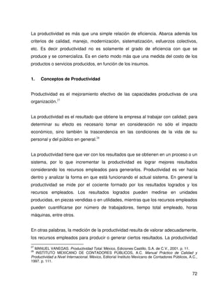 La productividad es más que una simple relación de eficiencia. Abarca además los
criterios de calidad, manejo, modernización, sistematización, esfuerzos colectivos,
etc. Es decir productividad no es solamente el grado de eficiencia con que se
produce y se comercializa. Es en cierto modo más que una medida del costo de los
productos o servicios producidos, en función de los insumos.


1.    Conceptos de Productividad


Productividad es el mejoramiento efectivo de las capacidades productivas de una
organización.27


La productividad es el resultado que obtiene la empresa al trabajar con calidad; para
determinar su efecto es necesario tomar en consideración no sólo el impacto
económico, sino también la trascendencia en las condiciones de la vida de su
personal y del público en general.28


La productividad tiene que ver con los resultados que se obtienen en un proceso o un
sistema, por lo que incrementar la productividad es lograr mejores resultados
considerando los recursos empleados para generarlos. Productividad es ver hacia
dentro y analizar la forma en que está funcionando el actual sistema. En general la
productividad se mide por el cociente formado por los resultados logrados y los
recursos empleados. Los resultados logrados pueden medirse en unidades
producidas, en piezas vendidas o en utilidades, mientras que los recursos empleados
pueden cuantificarse por número de trabajadores, tiempo total empleado, horas
máquinas, entre otros.


En otras palabras, la medición de la productividad resulta de valorar adecuadamente,
los recursos empleados para producir o generar ciertos resultados. La productividad

27
  MANUEL VANEGAS. Productividad Total. México, Ediciones Castillo, S.A. de C.V., 2001. p. 11.
28
   INSTITUTO MEXICANO DE CONTADORES PÚBLICOS, A.C. Manual Práctico de Calidad y
Productividad a Nivel Internacional. México, Editorial Instituto Mexicano de Contadores Públicos, A.C.,
1997. p. 111.


                                                                                                   72
 