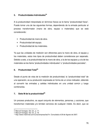 5.       Productividades Individuales34


A la productividad interpretada en términos físicos se le llama “productividad física”.
Puede tomar una de las siguientes formas, dependiendo de la entrada particular al
proceso transformador (mano de obra, equipo o materiales) que se está
considerando:


     •    Productividad de mano de obra.
     •    Productividad del equipo.
     •    Productividad de los materiales.


Ya que las unidades de medición son diferentes para la mano de obra, el equipo y
los materiales, estos tres tipos de productividad deben considerarse por separado.
Debido a esto, a la productividad de la mano de obra, a la de los equipos y a la de los
materiales se les llama “productividades individuales” o “productividades parciales”.


6.       Productividad Total35


Desde el punto de vista de la medición de productividad, la “productividad total” de
una operación, es su producción expresada en forma de un único indicador, obtenido
al convertir las entradas y salidas individuales en una unidad común y luego
combinarlas.


7.       Siete M de la productividad36


Un proceso productivo, es aquel conjunto de elementos, personas, y acciones, que
transforman materiales y/o brindan servicios de cualquier índole. Es decir, que se


34
   Manuel Vanegas. Ob. Cit., p. 17.
35
   Manuel Vanegas. Ob. Cit., p. 18.
36
   http://www.mailxmail.com/curso/empresa/las7m. Consultado el 29 de Agosto de 2007.




                                                                                       76
 