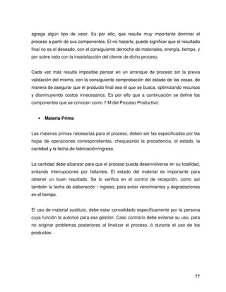 agrega algún tipo de valor. Es por ello, que resulta muy importante dominar el
proceso a partir de sus componentes. El no hacerlo, puede significar que el resultado
final no es el deseado, con el consiguiente derroche de materiales, energía, tiempo, y
por sobre todo con la insatisfacción del cliente de dicho proceso.


Cada vez más resulta imposible pensar en un arranque de proceso sin la previa
validación del mismo, con la consiguiente comprobación del estado de las cosas, de
manera de asegurar que el producto final sea el que se busca, optimizando recursos
y disminuyendo costos innecesarios. Es por ello que a continuación se define los
componentes que se conocen como 7 M del Proceso Productivo:


   •   Materia Prima


Las materias primas necesarias para el proceso, deben ser las especificadas por las
hojas de operaciones correspondientes, chequeando la procedencia, el estado, la
cantidad y la fecha de fabricación/ingreso.


La cantidad debe alcanzar para que el proceso pueda desenvolverse en su totalidad,
evitando interrupciones por faltantes. El estado del material es importante para
obtener un buen resultado. Se lo verifica en el control de recepción, como así
también la fecha de elaboración / ingreso, para evitar vencimientos y degradaciones
en el tiempo.


El uso de material sustituto, debe estar convalidado específicamente por la persona
cuya función la autorice para esa gestión. Caso contrario debe evitarse su uso, para
no originar problemas posteriores al finalizar el proceso, ó durante el uso de los
productos.




                                                                                   77
 