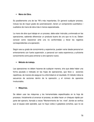 •   Mano de Obra.


Es posiblemente una de las “M”s más importantes. En general cualquier proceso,
incluso los de mayor grado de automatización, tienen un componente cuantitativo /
cualitativo de mano de obra más ó menos especializada.


La mano de obra que trabaje en un proceso, debe estar instruida y entrenada en las
operaciones, sabiendo diferenciar un producto bueno de uno que no lo es. Deben
conocer como reaccionar ante una no conformidad, y llevar los registros
correspondientes a la operación.


Según sea su grado de conocimiento y experiencia, pueden variar desde personal en
entrenamiento con fuerte supervisión, a personal con vasta experiencia y suficiente
conocimiento como para entrenar a otro operario nuevo.


   •   Método de trabajo.


Las operaciones no deben hacerse de cualquier manera, sino que debe haber una
forma pautada e indicada en las hojas de operaciones, que lleve a            acciones
repetitivas, de manera de asegurar la uniformidad en el resultado. El método indica la
secuencia de acciones dentro de la operación, y el número de operarios
involucrados.


   •   Máquinas.


Se deben usar las máquinas y los herramentales especificados en la hoja de
procesos. Inicialmente al arrancar el proceso, se debe hacer un chequeo rápido por
parte del operario, llamado a veces "Mantenimiento de 1er. nivel", donde se verifica
que el equipo esté operable, que no haya ruidos ó golpeteos extraños, que no se




                                                                                   78
 