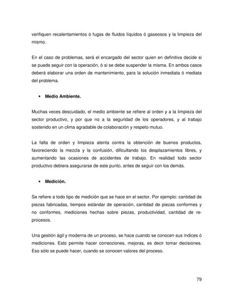 verifiquen recalentamientos ó fugas de fluidos líquidos ó gaseosos y la limpieza del
mismo.


En el caso de problemas, será el encargado del sector quien en definitiva decide si
se puede seguir con la operación, ó si se debe suspender la misma. En ambos casos
deberá elaborar una orden de mantenimiento, para la solución inmediata ó mediata
del problema.


   •   Medio Ambiente.


Muchas veces descuidado, el medio ambiente se refiere al orden y a la limpieza del
sector productivo, y por que no a la seguridad de los operadores, y al trabajo
sostenido en un clima agradable de colaboración y respeto mutuo.


La falta de orden y limpieza atenta contra la obtención de buenos productos,
favoreciendo la mezcla y la confusión, dificultando los desplazamientos libres, y
aumentando las ocasiones de accidentes de trabajo. En realidad todo sector
productivo debiera asegurarse de este punto, antes de seguir con los demás.


   •   Medición.


Se refiere a todo tipo de medición que se hace en el sector. Por ejemplo: cantidad de
piezas fabricadas, tiempos estándar de operación, cantidad de piezas conformes y
no conformes, mediciones hechas sobre piezas, productividad, cantidad de re-
procesos.


Una gestión ágil y moderna de un proceso, se hace cuando se conocen sus índices ó
mediciones. Esto permite hacer correcciones, mejoras, es decir tomar decisiones.
Eso sólo se puede hacer, cuando se conocen valores del proceso.




                                                                                  79
 