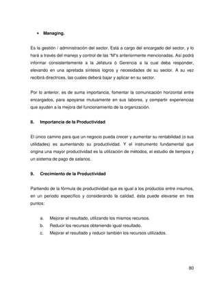 •    Managing.


Es la gestión / administración del sector. Está a cargo del encargado del sector, y lo
hará a través del manejo y control de las “M”s anteriormente mencionadas. Así podrá
informar consistentemente a la Jefatura ó Gerencia a la cual deba responder,
elevando en una apretada síntesis logros y necesidades de su sector. A su vez
recibirá directrices, las cuales deberá bajar y aplicar en su sector.


Por lo anterior, es de suma importancia, fomentar la comunicación horizontal entre
encargados, para apoyarse mutuamente en sus labores, y compartir experiencias
que ayuden a la mejora del funcionamiento de la organización.


8.       Importancia de la Productividad


El único camino para que un negocio pueda crecer y aumentar su rentabilidad (o sus
utilidades) es aumentando su productividad. Y el instrumento fundamental que
origina una mayor productividad es la utilización de métodos, el estudio de tiempos y
un sistema de pago de salarios.


9.       Crecimiento de la Productividad


Partiendo de la fórmula de productividad que es igual a los productos entre insumos,
en un periodo específico y considerando la calidad, ésta puede elevarse en tres
puntos:


         a.   Mejorar el resultado, utilizando los mismos recursos.
         b.   Reducir los recursos obteniendo igual resultado.
         c.   Mejorar el resultado y reducir también los recursos utilizados.




                                                                                   80
 