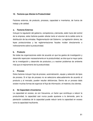 10. Factores que Afectan la Productividad


Factores externos, de producto, procesos, capacidad e inventarios, de fuerza de
trabajo y de calidad.


a.   Factores Externos
Incluyen la regulación del gobierno, competencia y demanda, están fuera del control
de la empresa, estos factores pueden afectar tanto el volumen de la salida como la
distribución de las entradas. Reglamentación del Gobierno. La legislación obrera, las
leyes proteccionistas y las reglamentaciones fiscales inciden directamente o
indirectamente sobre la productividad.


b.   Producto
No todas las organizaciones están de acuerdo en que los gastos de investigación y
desarrollo repercuten necesariamente en la productividad, se dice que la mayor parte
de la investigación y desarrollo de productos y a resolver problemas de ambiente
más que al mejoramiento de la productividad.


c.   Proceso
Estos factores incluyen flujo de proceso, automatización, equipo y selección de tipos
de proceso. Si el tipo de proceso no se selecciona adecuadamente de acuerdo al
producto y al mercado, pueden resultar deficiencias. Dentro de un proceso dado
existen muchas formas de organizar el flujo de información, el material y los clientes.


d.   De Capacidad e Inventarios
La capacidad en exceso, es con frecuencia, un factor que contribuye a reducir la
productividad, la capacidad casi nunca puede ajustarse a la demanda, pero la
plantación cuidadosa de la capacidad puede reducir tanto la capacidad en exceso
como la capacidad insuficiente.




                                                                                     81
 