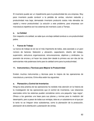 El inventario puede ser un impedimento para la productividad de una empresa. Muy
poco inventario puede conducir a la pérdida de ventas, volumen reducido y
productividad mas baja; demasiado inventario producirá costos más elevados de
capital y menor productividad. La solución a este problema, para empresas con
manufactura repetitiva son los sistemas de inventario Justo a Tiempo.


e.   La Calidad
Con respecto a la calidad, se sabe que una baja calidad conduce a una productividad
pobre.


f.   Fuerza de Trabajo
La fuerza de trabajo es tal vez el más importante de todos, esta asociado a un gran
número de factores: Selección y ubicación, capacitación, diseño del trabajo,
supervisión, estructura organizacional, remuneraciones, objetivos y sindicatos. La
previsión de errores y el hacer las cosas bien desde la primera vez son dos de los
estimulantes más poderosos tanto para la calidad como para la productividad.


11. Instrumentos y Técnicas para Mejorar la Productividad


Existen muchos instrumentos y técnicas para la mejora de las operaciones de
manufactura y servicios. Entre ellos están los siguientes:


a.   Planeación y Control de Inventarios
Ninguna área práctica de las operaciones ha recibido más atención en la historia de
la investigación de las operaciones que el control de inventarios. Las relaciones
esenciales entre los sistemas pueden concebirse como una pequeña “caja negra”.
Ofrece a los gerentes una base para sus planes y normas para la medición del
desempeño, pero a pesar de todas sus ventajas, éste es un subsistema en el que por
lo tanto no se integran otros subsistemas, como la planeación de la producción,
planeación de la distribución y planeación de ventas.



                                                                                82
 