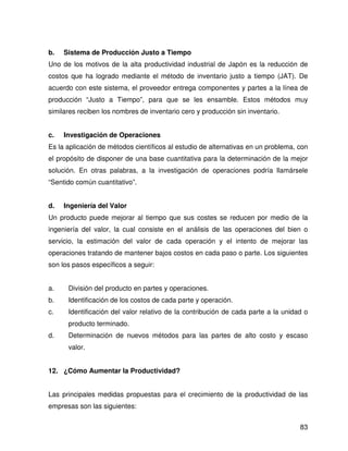 b.   Sistema de Producción Justo a Tiempo
Uno de los motivos de la alta productividad industrial de Japón es la reducción de
costos que ha logrado mediante el método de inventario justo a tiempo (JAT). De
acuerdo con este sistema, el proveedor entrega componentes y partes a la línea de
producción “Justo a Tiempo”, para que se les ensamble. Estos métodos muy
similares reciben los nombres de inventario cero y producción sin inventario.


c.   Investigación de Operaciones
Es la aplicación de métodos científicos al estudio de alternativas en un problema, con
el propósito de disponer de una base cuantitativa para la determinación de la mejor
solución. En otras palabras, a la investigación de operaciones podría llamársele
“Sentido común cuantitativo”.


d.   Ingeniería del Valor
Un producto puede mejorar al tiempo que sus costes se reducen por medio de la
ingeniería del valor, la cual consiste en el análisis de las operaciones del bien o
servicio, la estimación del valor de cada operación y el intento de mejorar las
operaciones tratando de mantener bajos costos en cada paso o parte. Los siguientes
son los pasos específicos a seguir:


a.    División del producto en partes y operaciones.
b.    Identificación de los costos de cada parte y operación.
c.    Identificación del valor relativo de la contribución de cada parte a la unidad o
      producto terminado.
d.    Determinación de nuevos métodos para las partes de alto costo y escaso
      valor.


12. ¿Cómo Aumentar la Productividad?


Las principales medidas propuestas para el crecimiento de la productividad de las
empresas son las siguientes:


                                                                                   83
 
