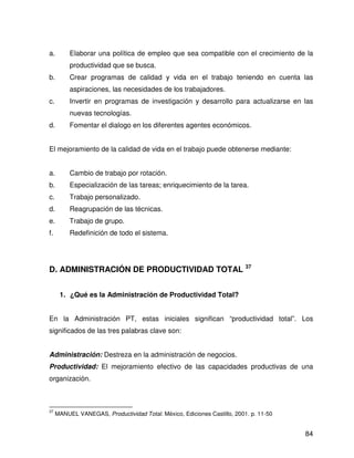 a.        Elaborar una política de empleo que sea compatible con el crecimiento de la
          productividad que se busca.
b.        Crear programas de calidad y vida en el trabajo teniendo en cuenta las
          aspiraciones, las necesidades de los trabajadores.
c.        Invertir en programas de investigación y desarrollo para actualizarse en las
          nuevas tecnologías.
d.        Fomentar el dialogo en los diferentes agentes económicos.


El mejoramiento de la calidad de vida en el trabajo puede obtenerse mediante:


a.        Cambio de trabajo por rotación.
b.        Especialización de las tareas; enriquecimiento de la tarea.
c.        Trabajo personalizado.
d.        Reagrupación de las técnicas.
e.        Trabajo de grupo.
f.        Redefinición de todo el sistema.




D. ADMINISTRACIÓN DE PRODUCTIVIDAD TOTAL 37


      1. ¿Qué es la Administración de Productividad Total?


En la Administración PT, estas iniciales significan “productividad total”. Los
significados de las tres palabras clave son:


Administración: Destreza en la administración de negocios.
Productividad: El mejoramiento efectivo de las capacidades productivas de una
organización.



37
     MANUEL VANEGAS, Productividad Total. México, Ediciones Castillo, 2001. p. 11-50


                                                                                       84
 