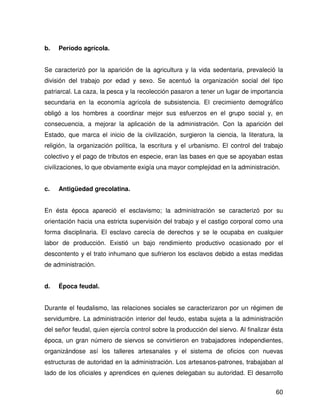 b.   Período agrícola.


Se caracterizó por la aparición de la agricultura y la vida sedentaria, prevaleció la
división del trabajo por edad y sexo. Se acentuó la organización social del tipo
patriarcal. La caza, la pesca y la recolección pasaron a tener un lugar de importancia
secundaria en la economía agrícola de subsistencia. El crecimiento demográfico
obligó a los hombres a coordinar mejor sus esfuerzos en el grupo social y, en
consecuencia, a mejorar la aplicación de la administración. Con la aparición del
Estado, que marca el inicio de la civilización, surgieron la ciencia, la literatura, la
religión, la organización política, la escritura y el urbanismo. El control del trabajo
colectivo y el pago de tributos en especie, eran las bases en que se apoyaban estas
civilizaciones, lo que obviamente exigía una mayor complejidad en la administración.


c.   Antigüedad grecolatina.


En ésta época apareció el esclavismo; la administración se caracterizó por su
orientación hacia una estricta supervisión del trabajo y el castigo corporal como una
forma disciplinaria. El esclavo carecía de derechos y se le ocupaba en cualquier
labor de producción. Existió un bajo rendimiento productivo ocasionado por el
descontento y el trato inhumano que sufrieron los esclavos debido a estas medidas
de administración.


d.   Época feudal.


Durante el feudalismo, las relaciones sociales se caracterizaron por un régimen de
servidumbre. La administración interior del feudo, estaba sujeta a la administración
del señor feudal, quien ejercía control sobre la producción del siervo. Al finalizar ésta
época, un gran número de siervos se convirtieron en trabajadores independientes,
organizándose así los talleres artesanales y el sistema de oficios con nuevas
estructuras de autoridad en la administración. Los artesanos-patrones, trabajaban al
lado de los oficiales y aprendices en quienes delegaban su autoridad. El desarrollo


                                                                                      60
 