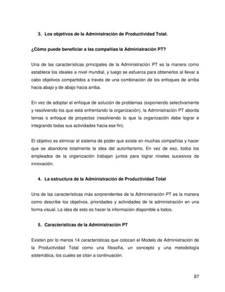 3. Los objetivos de la Administración de Productividad Total.


¿Cómo puede beneficiar a las compañías la Administración PT?


Una de las características principales de la Administración PT es la manera como
establece los ideales a nivel mundial, y luego se esfuerza para obtenerlos al llevar a
cabo objetivos compartidos a través de una combinación de los enfoques de arriba
hacia abajo y de abajo hacia arriba.


En vez de adoptar el enfoque de solución de problemas (exponiendo selectivamente
y resolviendo los que está enfrentando la organización), la Administración PT aborda
temas o enfoque de proyectos (resolviendo lo que la organización debe lograr e
integrando todas sus actividades hacia ese fin).


El objetivo es eliminar el sistema de poder que existe en muchas compañías y hacer
que se abandone totalmente la idea del autoritarismo. En vez de eso, todos los
empleados de la organización trabajan juntos para lograr niveles sucesivos de
innovación.


   4. La estructura de la Administración de Productividad Total


Una de las características más sorprendentes de la Administración PT es la manera
como describe los objetivos, prioridades y actividades de la administración en una
forma visual. La idea de esto es hacer la información disponible a todos.


   5. Características de la Administración PT


Existen por lo menos 14 características que colocan el Modelo de Administración de
la Productividad Total como una filosofía, un concepto y una metodología
sistemática, los cuales se citan a continuación.



                                                                                   87
 
