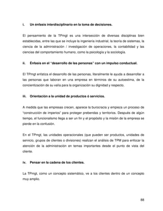 i.     Un énfasis interdisciplinario en la toma de decisiones.


El pensamiento de la TPmgt es una intersección de diversas disciplinas bien
establecidas, entre las que se incluye la ingeniería industrial, la teoría de sistemas, la
ciencia de la administración / investigación de operaciones, la contabilidad y las
ciencias del comportamiento humano, como la psicología y la sociología.


ii.    Énfasis en el “desarrollo de las personas” con un impulso conductual.


El TPmgt enfatiza el desarrollo de las personas, literalmente le ayuda a desarrollar a
las personas que laboran en una empresa en términos de su autoestima, de la
concientización de su valía para la organización su dignidad y respecto.


iii.   Orientación a la unidad de productos ó servicios.


A medida que las empresas crecen, aparece la burocracia y empieza un proceso de
“construcción de imperios” para proteger prebendas y territorios. Después de algún
tiempo, el funcionalismo llega a ser un fin y el propósito y la misión de la empresa se
pierde en la confusión.


En el TPmgt, las unidades operacionales (que pueden ser productos, unidades de
servicio, grupos de clientes o divisiones) realizan el análisis de TPM para enfocar la
atención de la administración en temas importantes desde el punto de vista del
cliente.


iv.    Pensar en la cadena de los clientes.


La TPmgt, como un concepto sistemático, ve a los clientes dentro de un concepto
muy amplio.




                                                                                       88
 