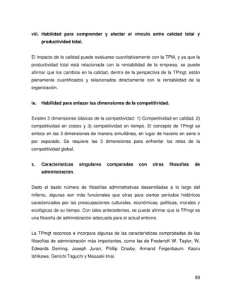 viii. Habilidad para comprender y afectar el vínculo entre calidad total y
      productividad total.


El impacto de la calidad puede evaluarse cuantitativamente con la TPM, y ya que la
productividad total está relacionada con la rentabilidad de la empresa, se puede
afirmar que los cambios en la calidad, dentro de la perspectiva de la TPmgt, están
plenamente cuantificados y relacionados directamente con la rentabilidad de la
organización.


ix.   Habilidad para enlazar las dimensiones de la competitividad.


Existen 3 dimensiones básicas de la competitividad: 1) Competitividad en calidad, 2)
competitividad en costos y 3) competitividad en tiempo. El concepto de TPmgt se
enfoca en las 3 dimensiones de manera simultánea, en lugar de hacerlo en serie o
por separado. Se requiere las 3 dimensiones para enfrentar los retos de la
competitividad global.


x.    Características    singulares   comparadas      con    otras   filosofías   de
      administración.


Dado el basto número de filosofías administrativas desarrolladas a lo largo del
milenio, algunas son más funcionales que otras para ciertos períodos históricos
caracterizados por las preocupaciones culturales, económicas, políticas, morales y
ecológicas de su tiempo. Con tales antecedentes, se puede afirmar que la TPmgt es
una filosofía de administración adecuada para el actual entorno.


La TPmgt reconoce e incorpora algunas de las características comprobadas de las
filosofías de administración más importantes, como las de FredericK W. Taylor, W.
Edwards Deming, Joseph Juran, Phillip Crosby, Armand Feigenbaum. Kaoru
Ishikawa, Genichi Taguchi y Masaaki Imai.



                                                                                  90
 