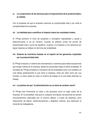 xi.   La comprensión de las técnicas para el mejoramiento de la productividad y
      la calidad.


Con el propósito de que la empresa maximice su productividad total y por ende la
competitividad de la empresa.


xii. La habilidad para cuantificar el impacto sobre los resultados finales.


El TPmgt previene el inicio de proyectos o conceptos inapropiados y ayuda a
descontinuarlos si ya se iniciaron. Cuando se grafican juntos los puntos de
productividad total y punto de equilibrio, muestra a la empresa si los esfuerzos por
lograr mejorías se reflejan en términos de rentabilidad.


xiii. Sistema de incentivos basado en el reparto de las ganancias originadas
      por la productividad total.


El TPmgt incorpora un sistema de recompensas o incentivos para todas las personas
que tengan interés en la empresa, desde los accionistas hasta el último empleado. El
concepto de TPmgt considera la motivación de los empleados como una variable a la
cual afecta positivamente lo que hace la empresa, tanto por ellos como por sus
familias. La clave radica en crear un entorno de trabajo en el cual todos disfruten su
trabajo.


xiv. La práctica de que “la administración es un tema de carácter moral”.


El TPmgt cree firmemente en tratar a las personas como el mejor activo de la
empresa. En la actualidad, más que en cualquier otra época, las personas se sienten
emocionalmente lastimadas por el entrono laboral, a través de prácticas como
reducciones de planta, reestructuraciones y despidos masivos, que destruyen la
moral de los trabajadores.



                                                                                   91
 